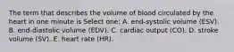 The term that describes the volume of blood circulated by the heart in one minute is Select one: A. end-systolic volume (ESV). B. end-diastolic volume (EDV). C. cardiac output (CO). D. stroke volume (SV). E. heart rate (HR).