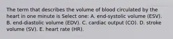 The term that describes the volume of blood circulated by the heart in one minute is Select one: A. end-systolic volume (ESV). B. end-diastolic volume (EDV). C. cardiac output (CO). D. stroke volume (SV). E. heart rate (HR).