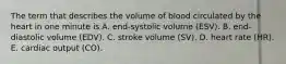 The term that describes the volume of blood circulated by the heart in one minute is A. end-systolic volume (ESV). B. end-diastolic volume (EDV). C. stroke volume (SV). D. heart rate (HR). E. cardiac output (CO).