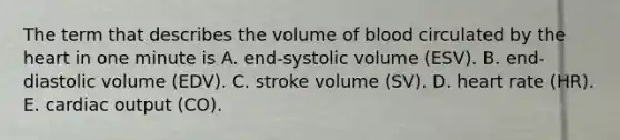 The term that describes the volume of blood circulated by the heart in one minute is A. end-systolic volume (ESV). B. end-diastolic volume (EDV). C. stroke volume (SV). D. heart rate (HR). E. cardiac output (CO).