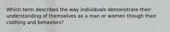 Which term describes the way individuals demonstrate their understanding of themselves as a man or women though their clothing and behaviors?