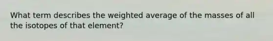 What term describes the weighted average of the masses of all the isotopes of that element?