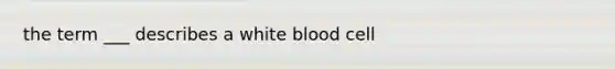 the term ___ describes a white blood cell