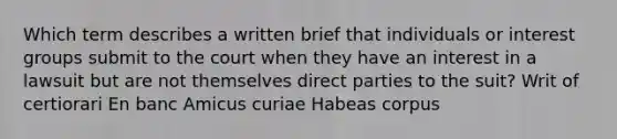 Which term describes a written brief that individuals or interest groups submit to the court when they have an interest in a lawsuit but are not themselves direct parties to the suit? Writ of certiorari En banc Amicus curiae Habeas corpus