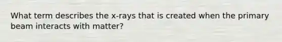 What term describes the x-rays that is created when the primary beam interacts with matter?