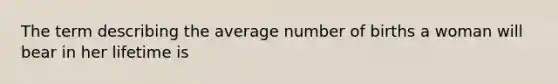 The term describing the average number of births a woman will bear in her lifetime is