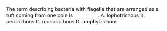 The term describing bacteria with flagella that are arranged as a tuft coming from one pole is __________. A. lophotrichous B. peritrichous C. monotrichous D. amphytrichous