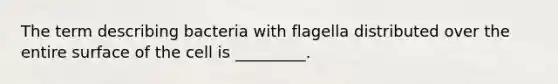 The term describing bacteria with flagella distributed over the entire surface of the cell is _________.