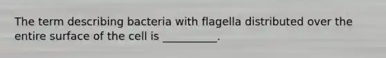 The term describing bacteria with flagella distributed over the entire surface of the cell is __________.
