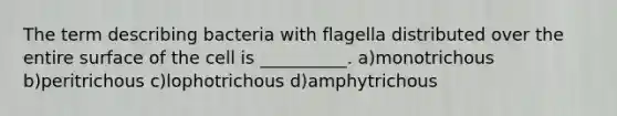 The term describing bacteria with flagella distributed over the entire surface of the cell is __________. a)monotrichous b)peritrichous c)lophotrichous d)amphytrichous