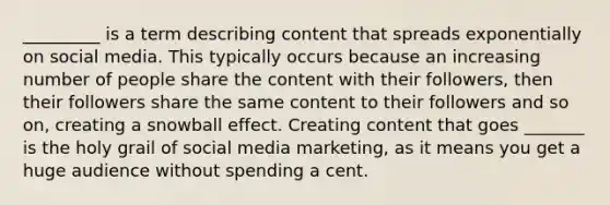 _________ is a term describing content that spreads exponentially on social media. This typically occurs because an increasing number of people share the content with their followers, then their followers share the same content to their followers and so on, creating a snowball effect. Creating content that goes _______ is the holy grail of social media marketing, as it means you get a huge audience without spending a cent.