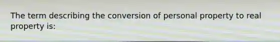 The term describing the conversion of personal property to real property is: