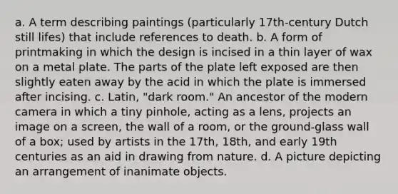 a. A term describing paintings (particularly 17th-century Dutch still lifes) that include references to death. b. A form of printmaking in which the design is incised in a thin layer of wax on a metal plate. The parts of the plate left exposed are then slightly eaten away by the acid in which the plate is immersed after incising. c. Latin, "dark room." An ancestor of the modern camera in which a tiny pinhole, acting as a lens, projects an image on a screen, the wall of a room, or the ground-glass wall of a box; used by artists in the 17th, 18th, and early 19th centuries as an aid in drawing from nature. d. A picture depicting an arrangement of inanimate objects.