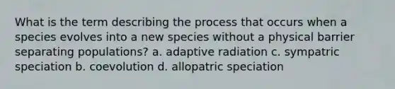 What is the term describing the process that occurs when a species evolves into a new species without a physical barrier separating populations? a. adaptive radiation c. sympatric speciation b. coevolution d. allopatric speciation