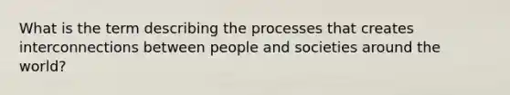 What is the term describing the processes that creates interconnections between people and societies around the world?