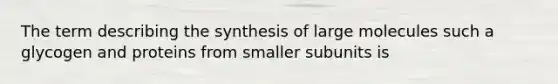 The term describing the synthesis of large molecules such a glycogen and proteins from smaller subunits is