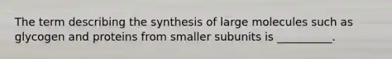 The term describing the synthesis of large molecules such as glycogen and proteins from smaller subunits is __________.