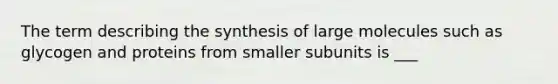 The term describing the synthesis of large molecules such as glycogen and proteins from smaller subunits is ___