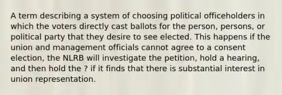 A term describing a system of choosing political officeholders in which the voters directly cast ballots for the person, persons, or political party that they desire to see elected. This happens if the union and management officials cannot agree to a consent election, the NLRB will investigate the petition, hold a hearing, and then hold the ? if it finds that there is substantial interest in union representation.