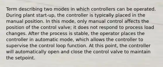 Term describing two modes in which controllers can be operated. During plant start-up, the controller is typically placed in the manual position. In this mode, only manual control affects the position of the control valve; it does not respond to process load changes. After the process is stable, the operator places the controller in automatic mode, which allows the controller to supervise the control loop function. At this point, the controller will automatically open and close the control valve to maintain the setpoint.