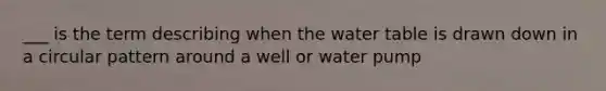 ___ is the term describing when the water table is drawn down in a circular pattern around a well or water pump