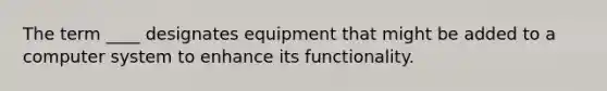 The term ____ designates equipment that might be added to a computer system to enhance its functionality.