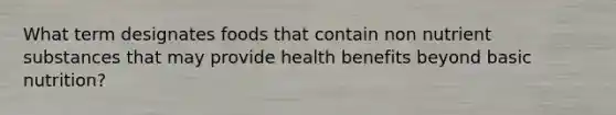 What term designates foods that contain non nutrient substances that may provide health benefits beyond basic nutrition?