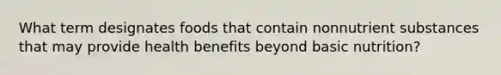 What term designates foods that contain nonnutrient substances that may provide health benefits beyond basic nutrition?​