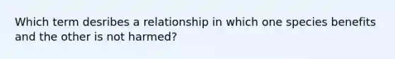 Which term desribes a relationship in which one species benefits and the other is not harmed?