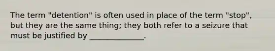 The term "detention" is often used in place of the term "stop", but they are the same thing; they both refer to a seizure that must be justified by ______________.