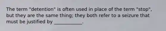 The term "detention" is often used in place of the term "stop", but they are the same thing; they both refer to a seizure that must be justified by ____________.