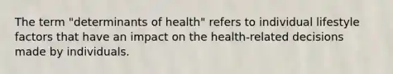 The term "determinants of health" refers to individual lifestyle factors that have an impact on the health-related decisions made by individuals.