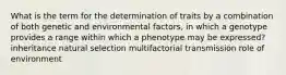 What is the term for the determination of traits by a combination of both genetic and environmental factors, in which a genotype provides a range within which a phenotype may be expressed? inheritance natural selection multifactorial transmission role of environment