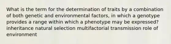 What is the term for the determination of traits by a combination of both genetic and environmental factors, in which a genotype provides a range within which a phenotype may be expressed? inheritance natural selection multifactorial transmission role of environment