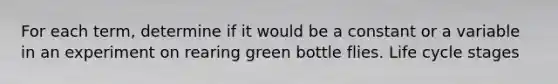 For each term, determine if it would be a constant or a variable in an experiment on rearing green bottle flies. Life cycle stages