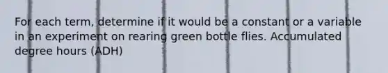 For each term, determine if it would be a constant or a variable in an experiment on rearing green bottle flies. Accumulated degree hours (ADH)