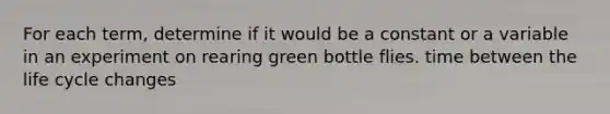 For each term, determine if it would be a constant or a variable in an experiment on rearing green bottle flies. time between the life cycle changes