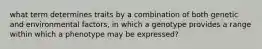 what term determines traits by a combination of both genetic and environmental factors, in which a genotype provides a range within which a phenotype may be expressed?