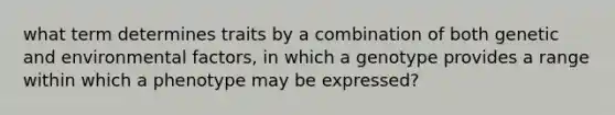 what term determines traits by a combination of both genetic and environmental factors, in which a genotype provides a range within which a phenotype may be expressed?