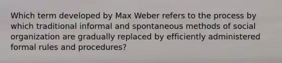 Which term developed by Max Weber refers to the process by which traditional informal and spontaneous methods of social organization are gradually replaced by efficiently administered formal rules and procedures?