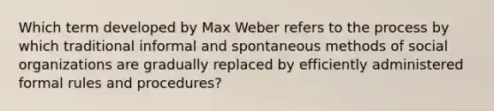 Which term developed by Max Weber refers to the process by which traditional informal and spontaneous methods of social organizations are gradually replaced by efficiently administered formal rules and procedures?