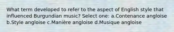 What term developed to refer to the aspect of English style that influenced Burgundian music? Select one: a.Contenance angloise b.Style angloise c.Manière angloise d.Musique angloise