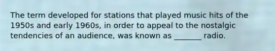 The term developed for stations that played music hits of the 1950s and early 1960s, in order to appeal to the nostalgic tendencies of an audience, was known as _______ radio.