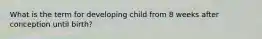 What is the term for developing child from 8 weeks after conception until birth?