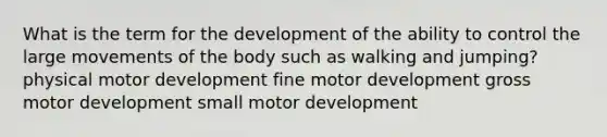 What is the term for the development of the ability to control the large movements of the body such as walking and jumping? physical motor development fine motor development gross motor development small motor development