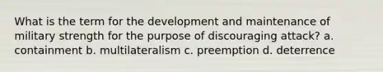 What is the term for the development and maintenance of military strength for the purpose of discouraging attack? a. containment b. multilateralism c. preemption d. deterrence