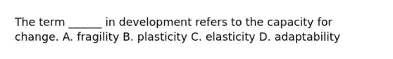 The term ______ in development refers to the capacity for change. A. fragility B. plasticity C. elasticity D. adaptability