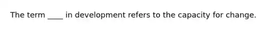 The term ____ in development refers to the capacity for change.