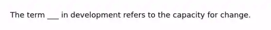 The term ___ in development refers to the capacity for change.