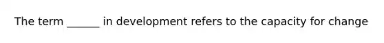 The term ______ in development refers to the capacity for change